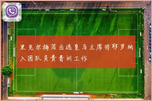 里克尔梅若当选皇马主席将耶罗纳入团队负责青训工作