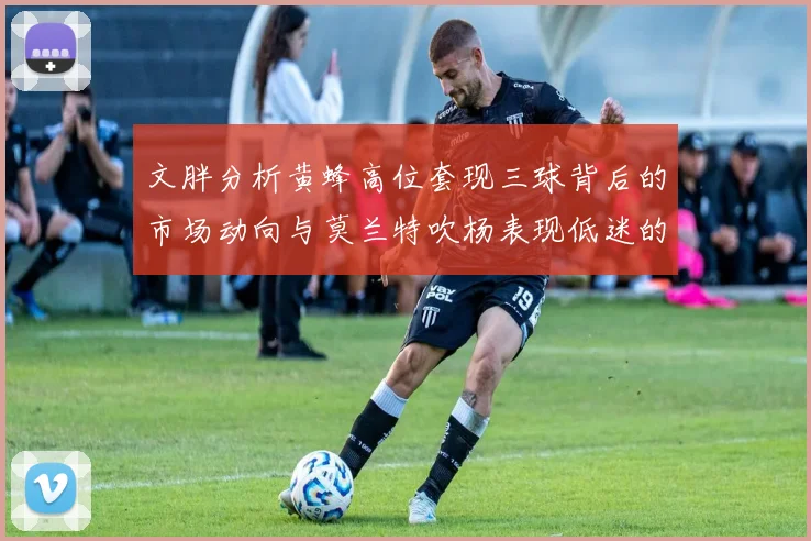 文胖分析黄蜂高位套现三球背后的市场动向与莫兰特吹杨表现低迷的影响