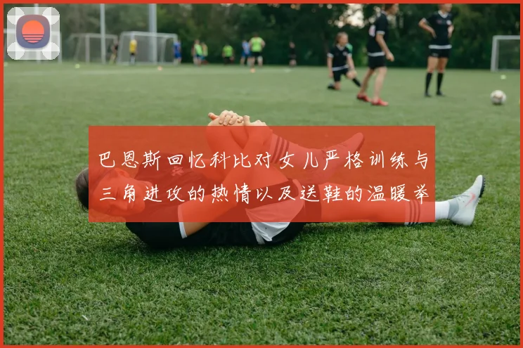 巴恩斯回忆科比对女儿严格训练与三角进攻的热情以及送鞋的温暖举动