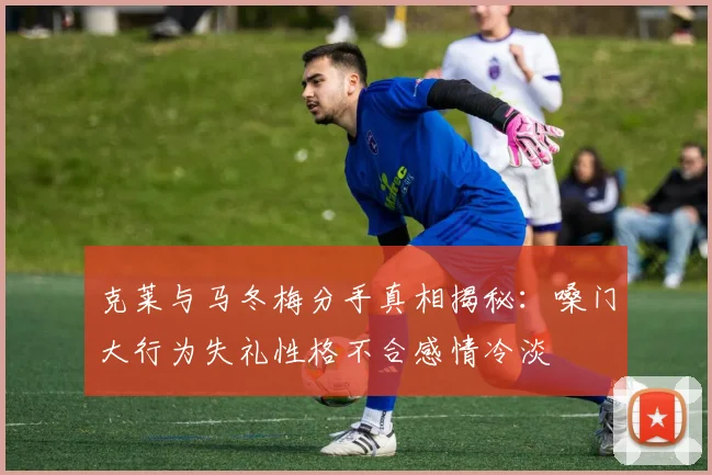 克莱与马冬梅分手真相揭秘：嗓门大行为失礼性格不合感情冷淡