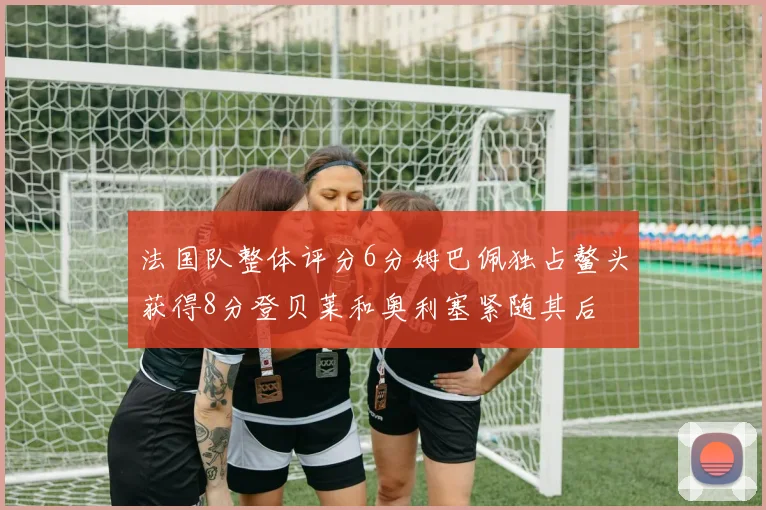 法国队整体评分6分姆巴佩独占鳌头获得8分登贝莱和奥利塞紧随其后