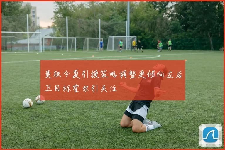 曼联今夏引援策略调整更倾向左后卫目标霍尔引关注