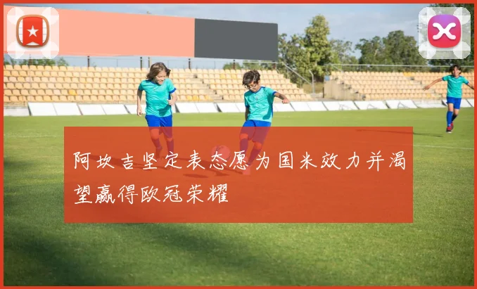 阿坎吉坚定表态愿为国米效力并渴望赢得欧冠荣耀