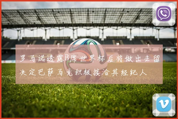 罗马诺透露B席世界杯后将做出去留决定巴萨马竞积极接洽其经纪人