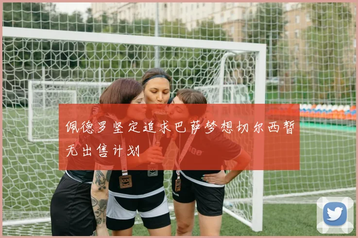 佩德罗坚定追求巴萨梦想切尔西暂无出售计划