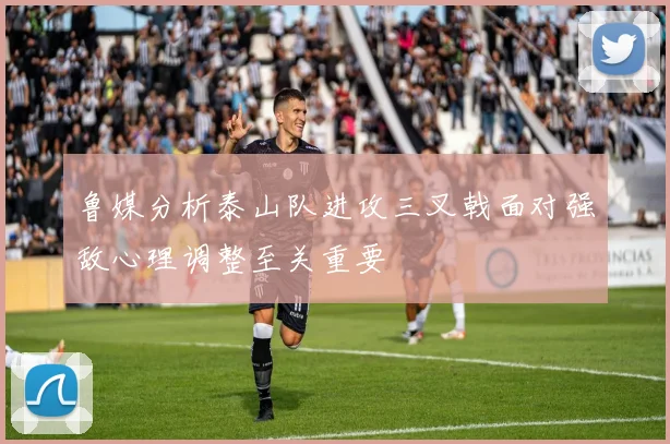 鲁媒分析泰山队进攻三叉戟面对强敌心理调整至关重要