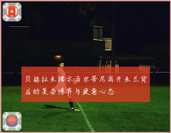 贝赫拉米揭示马尔蒂尼离开米兰背后的复杂博弈与疲惫心态