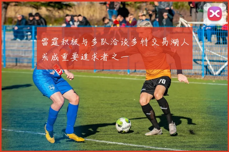 雷霆积极与多队洽谈多特交易湖人或成重要追求者之一