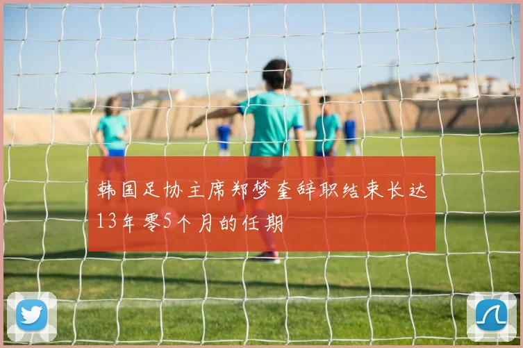 韩国足协主席郑梦奎辞职结束长达13年零5个月的任期