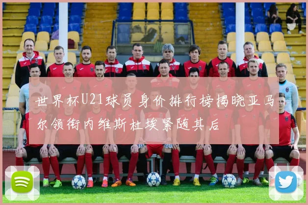 世界杯U21球员身价排行榜揭晓亚马尔领衔内维斯杜埃紧随其后