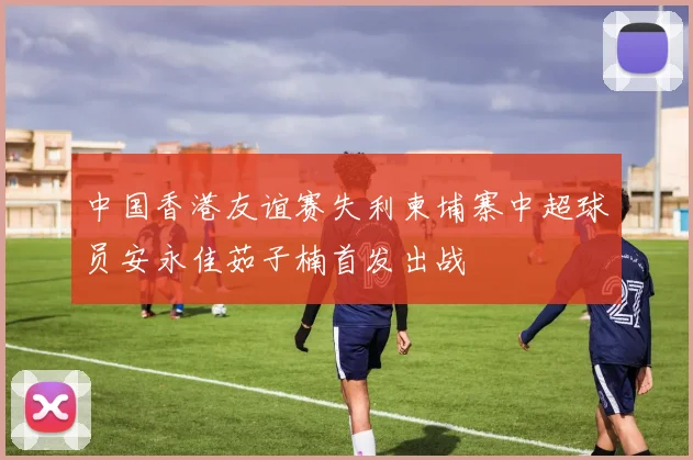 中国香港友谊赛失利柬埔寨中超球员安永佳茹子楠首发出战