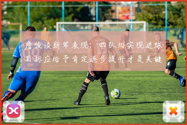 詹俊谈新军表现：四队均实现进球目标应给予肯定逐步提升才是关键