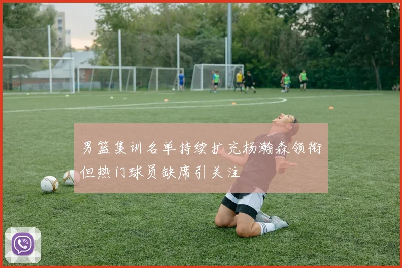男篮集训名单持续扩充杨瀚森领衔但热门球员缺席引关注