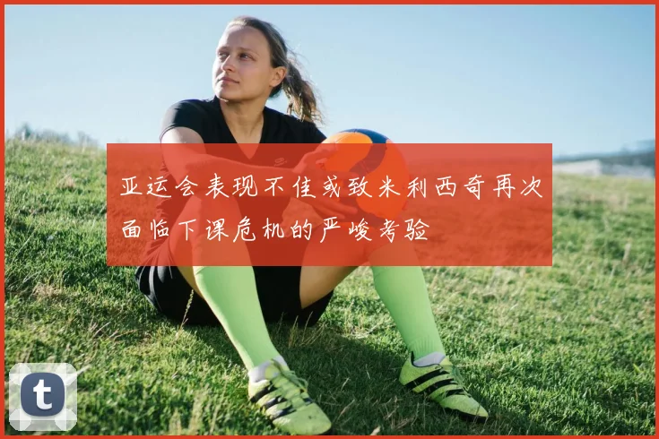 亚运会表现不佳或致米利西奇再次面临下课危机的严峻考验
