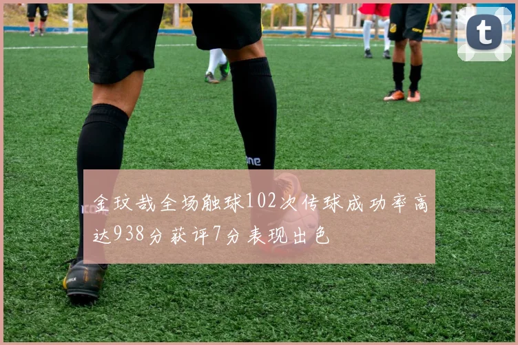 金玟哉全场触球102次传球成功率高达938分获评7分表现出色