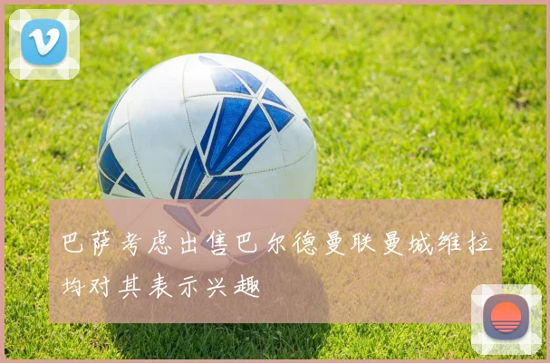 巴萨考虑出售巴尔德曼联曼城维拉均对其表示兴趣